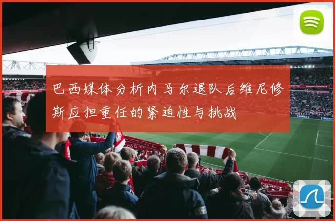 巴西媒体分析内马尔退队后维尼修斯应担重任的紧迫性与挑战