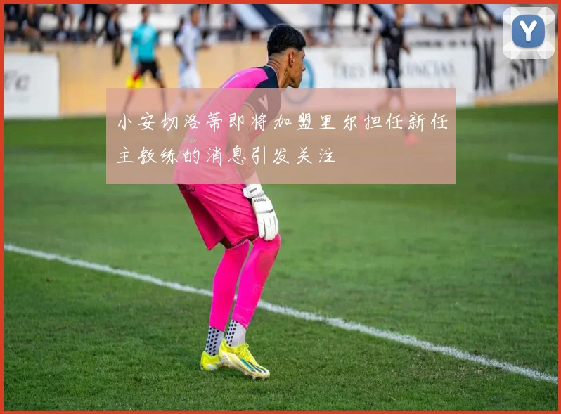 小安切洛蒂即将加盟里尔担任新任主教练的消息引发关注