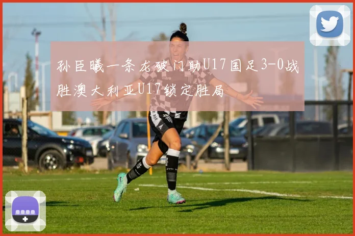 孙臣曦一条龙破门助U17国足3-0战胜澳大利亚U17锁定胜局