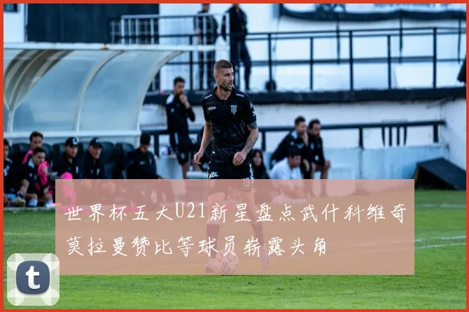 世界杯五大U21新星盘点武什科维奇莫拉曼赞比等球员崭露头角