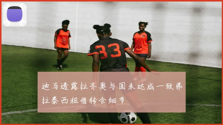 迪马透露拉齐奥与国米达成一致弗拉泰西租借转会细节
