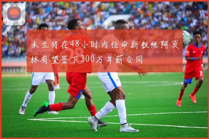 米兰将在48小时内任命新教练阿莫林有望签下300万年薪合同