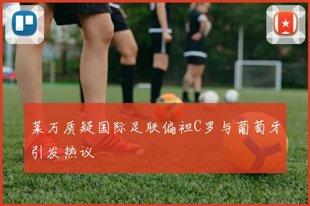 莱万质疑国际足联偏袒C罗与葡萄牙引发热议