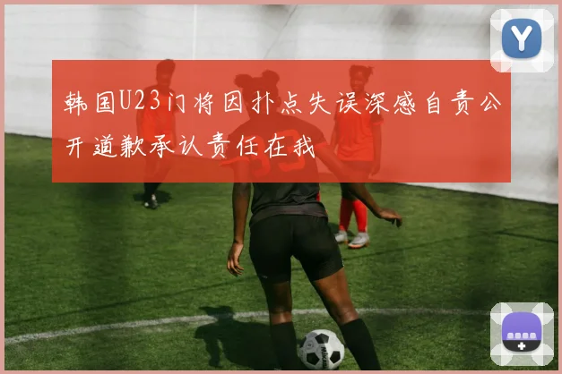韩国U23门将因扑点失误深感自责公开道歉承认责任在我