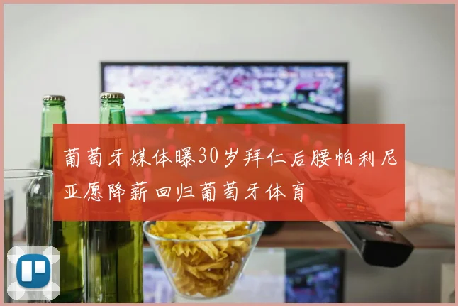 葡萄牙媒体曝30岁拜仁后腰帕利尼亚愿降薪回归葡萄牙体育