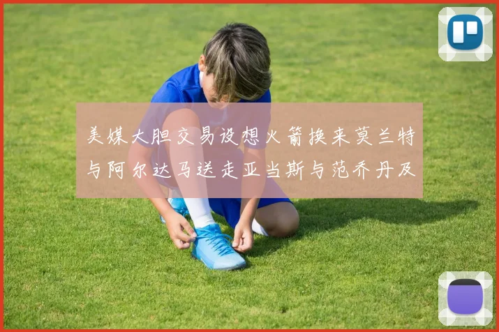 美媒大胆交易设想火箭换来莫兰特与阿尔达马送走亚当斯与范乔丹及两个选秀权