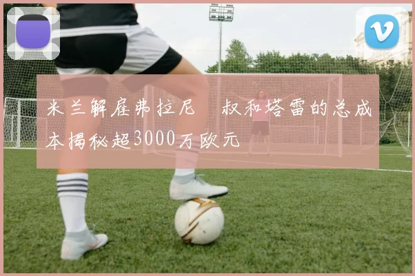 米兰解雇弗拉尼囧叔和塔雷的总成本揭秘超3000万欧元
