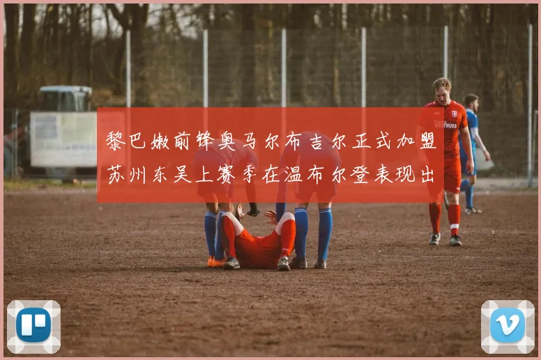黎巴嫩前锋奥马尔布吉尔正式加盟苏州东吴上赛季在温布尔登表现出色