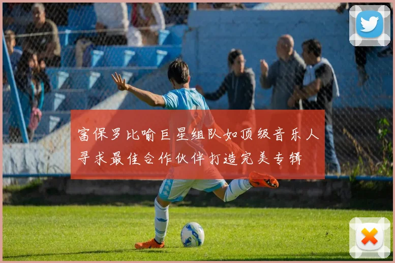 富保罗比喻巨星组队如顶级音乐人寻求最佳合作伙伴打造完美专辑