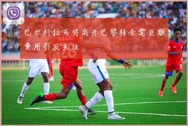 巴尔科拉或将离开巴黎转会需巨额费用引发关注
