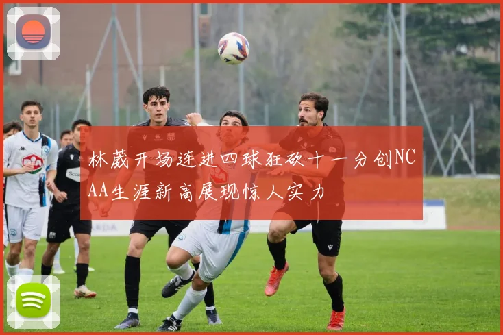 林葳开场连进四球狂砍十一分创NCAA生涯新高展现惊人实力