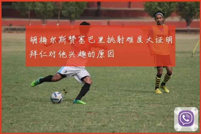 胡梅尔斯赞塞巴里挑射难度大证明拜仁对他兴趣的原因