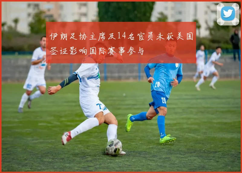 伊朗足协主席及14名官员未获美国签证影响国际赛事参与