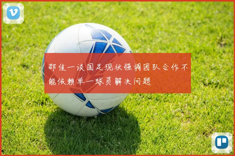 邵佳一谈国足现状强调团队合作不能依赖单一球员解决问题