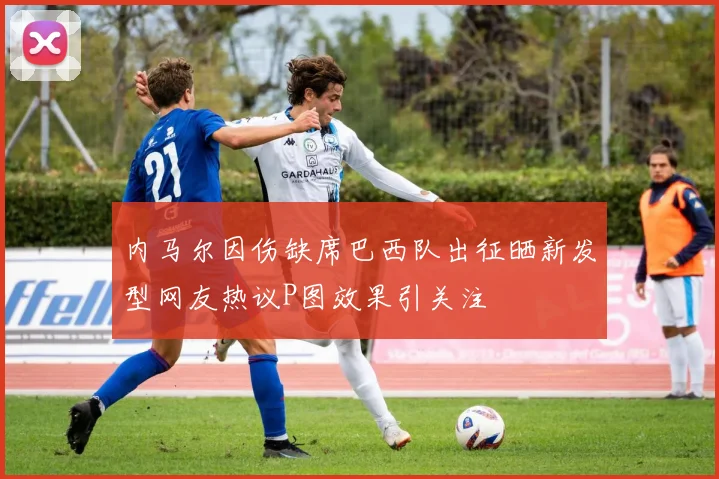 内马尔因伤缺席巴西队出征晒新发型网友热议P图效果引关注