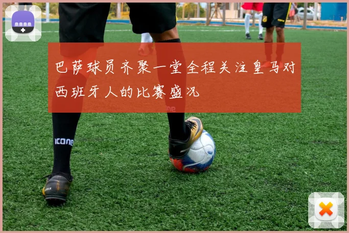 巴萨球员齐聚一堂全程关注皇马对西班牙人的比赛盛况