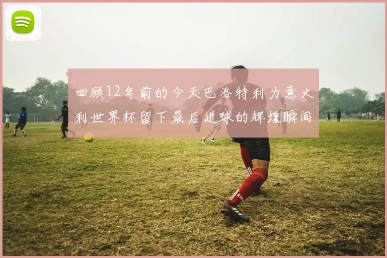 回顾12年前的今天巴洛特利为意大利世界杯留下最后进球的辉煌瞬间