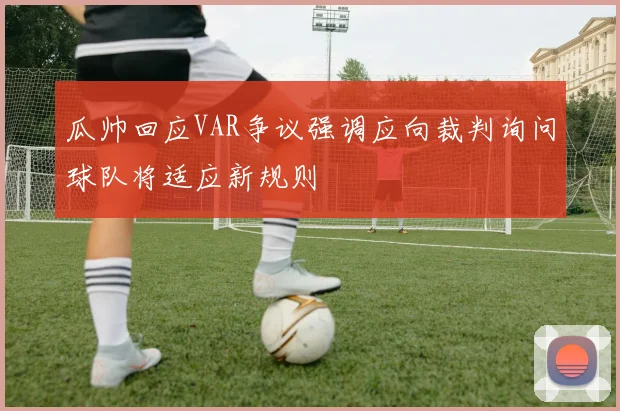 瓜帅回应VAR争议强调应向裁判询问球队将适应新规则