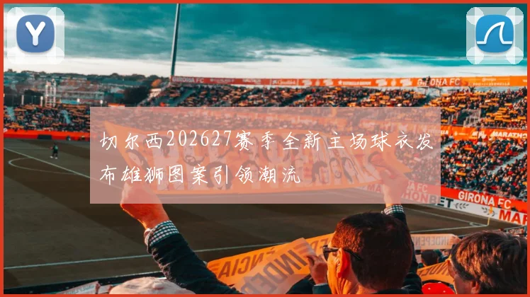 切尔西202627赛季全新主场球衣发布雄狮图案引领潮流