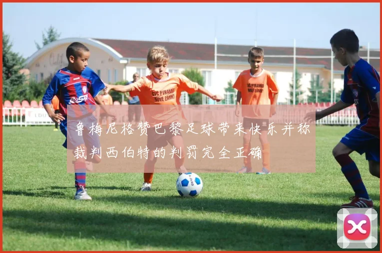 鲁梅尼格赞巴黎足球带来快乐并称裁判西伯特的判罚完全正确