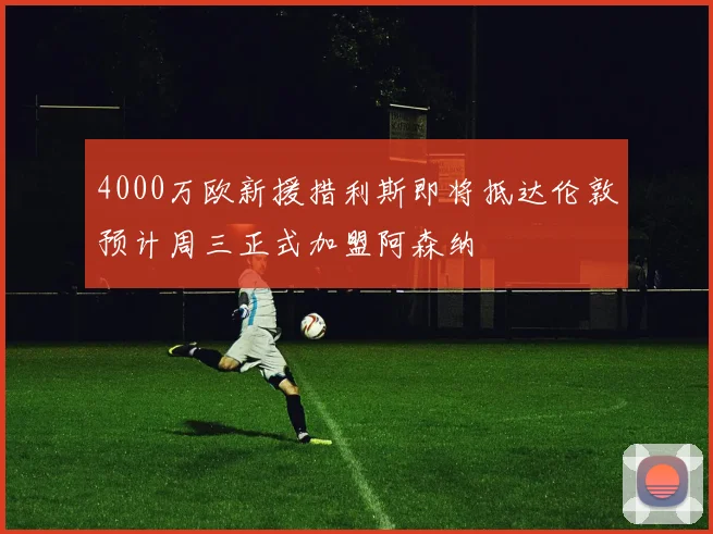 4000万欧新援措利斯即将抵达伦敦预计周三正式加盟阿森纳