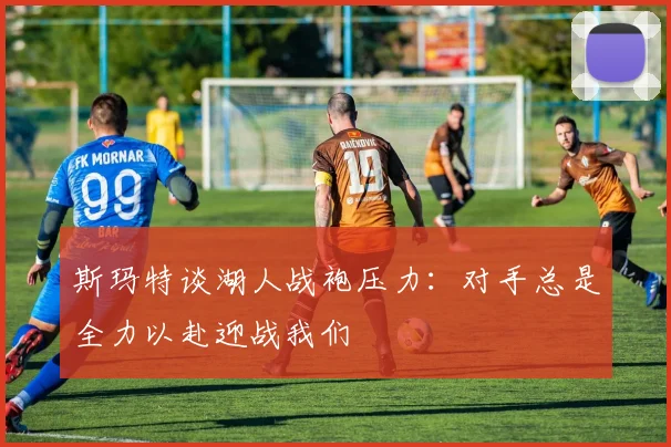 斯玛特谈湖人战袍压力：对手总是全力以赴迎战我们