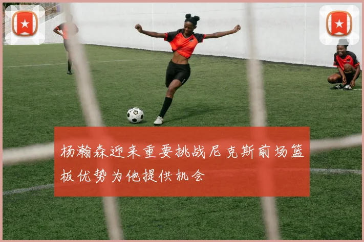 杨瀚森迎来重要挑战尼克斯前场篮板优势为他提供机会