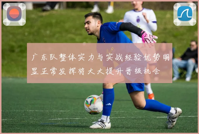 广东队整体实力与实战经验优势明显正常发挥将大大提升晋级机会