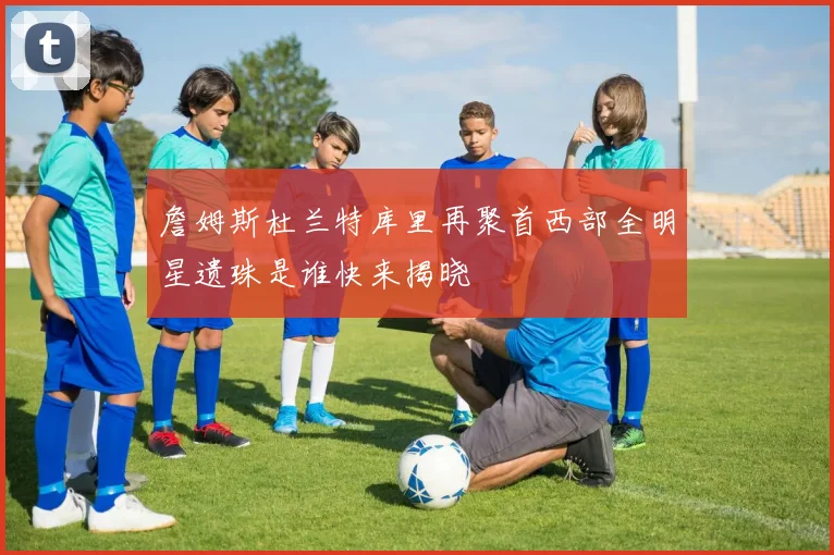 詹姆斯杜兰特库里再聚首西部全明星遗珠是谁快来揭晓