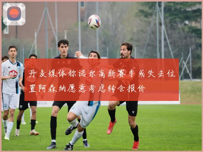 丹麦媒体称诺尔高新赛季或失去位置阿森纳愿意考虑转会报价