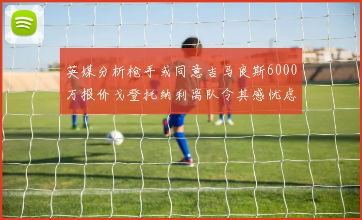 英媒分析枪手或同意吉马良斯6000万报价戈登托纳利离队令其感忧虑