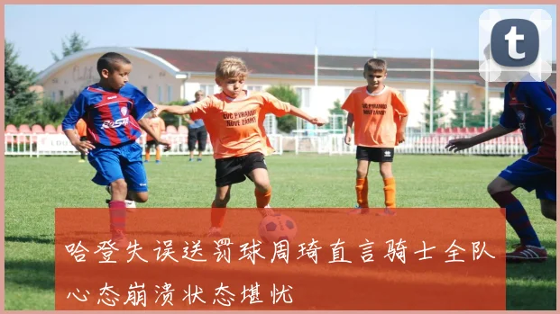 哈登失误送罚球周琦直言骑士全队心态崩溃状态堪忧