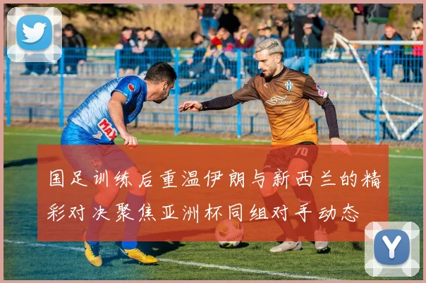 国足训练后重温伊朗与新西兰的精彩对决聚焦亚洲杯同组对手动态