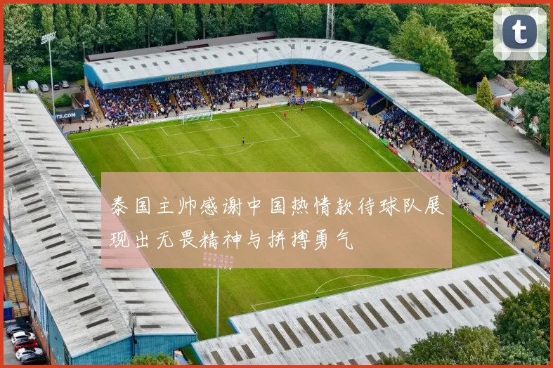 泰国主帅感谢中国热情款待球队展现出无畏精神与拼搏勇气