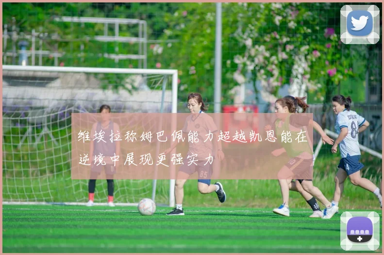维埃拉称姆巴佩能力超越凯恩能在逆境中展现更强实力