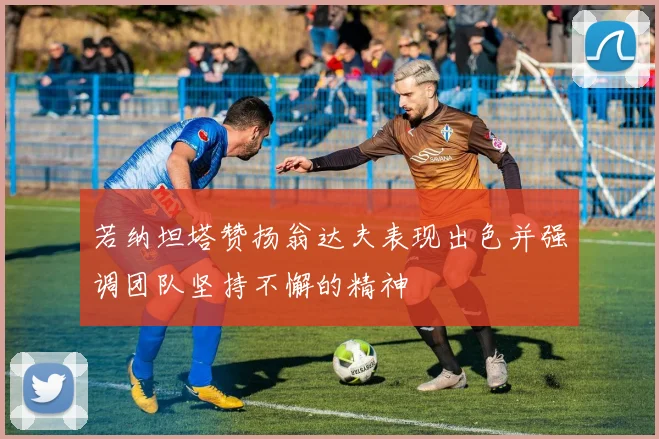若纳坦塔赞扬翁达夫表现出色并强调团队坚持不懈的精神